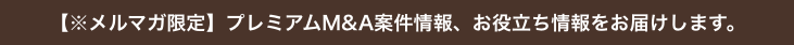 【※メルマガ限定】プレミアムM&A案件情報、お役立ち情報をお届けします。