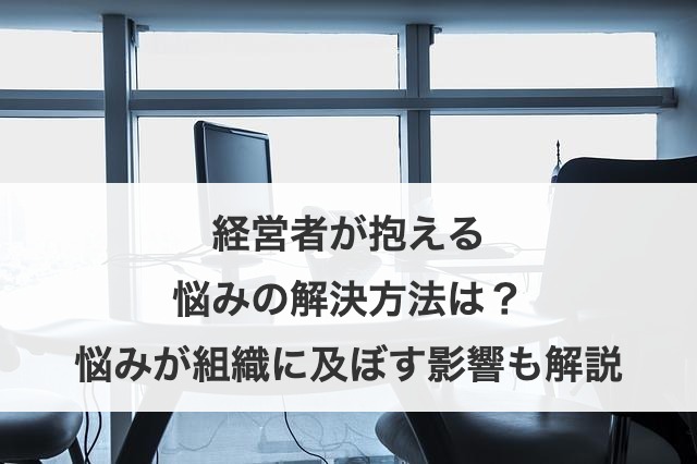 経営者が抱える悩みの解決方法は？悩みが組織に及ぼす影響も解説