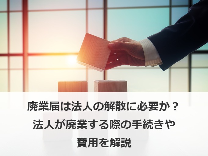 廃業届は法人の解散に必要か？法人が廃業する際の手続きや費用を解説
