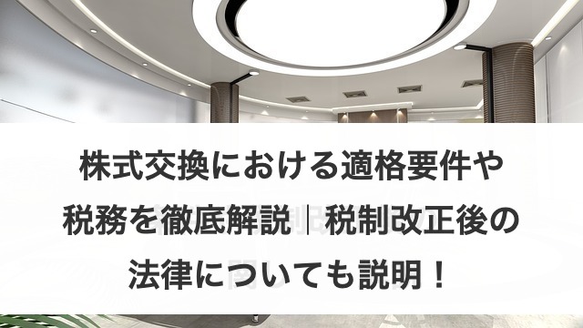 株式交換における適格要件や税務を徹底解説｜税制改正後の法律についても説明！