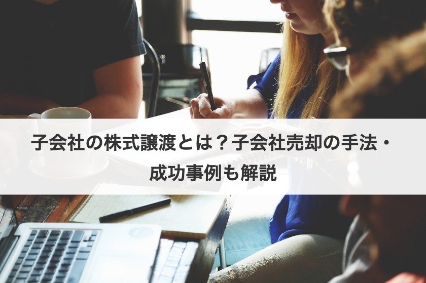 子会社の株式譲渡とは？子会社売却の手法・成功事例も解説