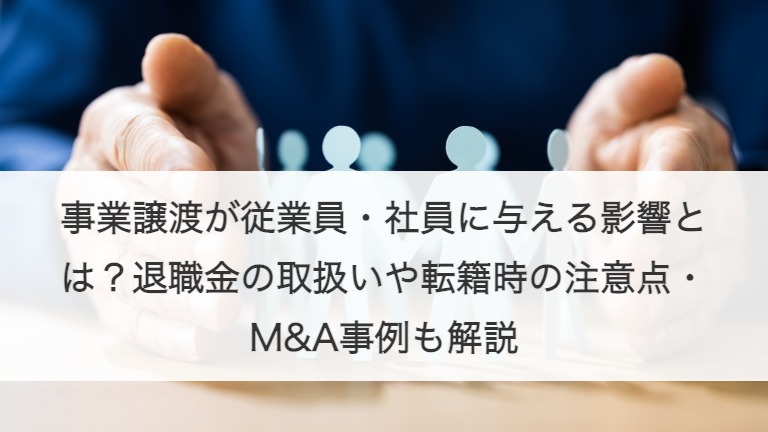 事業譲渡が従業員・社員に与える影響とは？退職金の取扱いや転籍時の注意点・M&A事例も解説