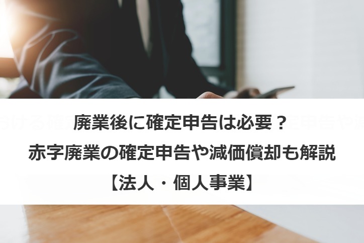 廃業後に確定申告は必要？赤字廃業の確定申告や減価償却も解説【法人・個人事業】