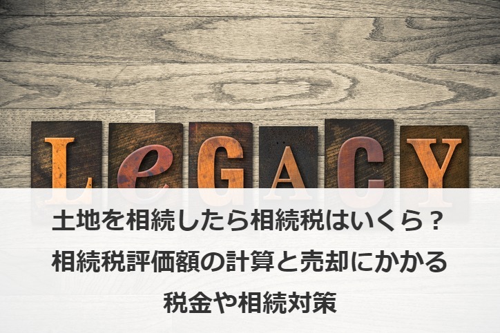 土地を相続したら相続税はいくら？相続税評価額の計算と売却にかかる税金や相続対策