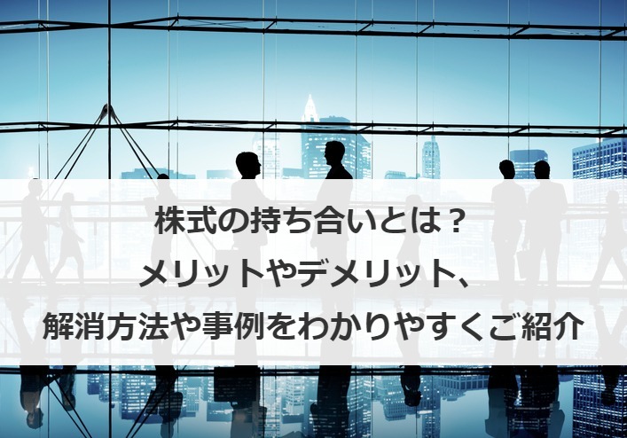 株式の持ち合いとは？メリットやデメリット、解消方法や事例をわかりやすくご紹介