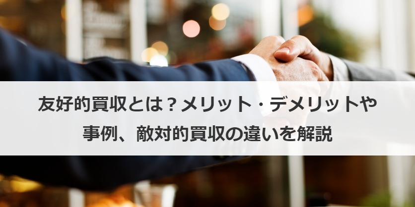 友好的買収とは？メリット・デメリットや事例、敵対的買収の違いを解説