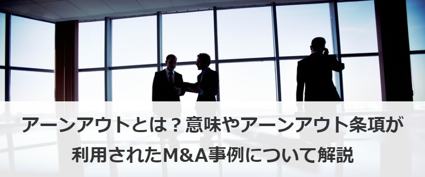 アーンアウトとは？意味やアーンアウト条項が利用されたM&A事例について解説