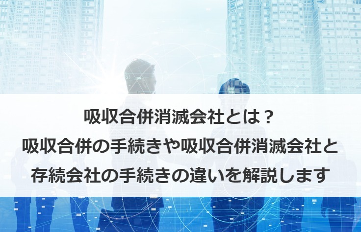 吸収合併消滅会社とは？吸収合併の手続きや吸収合併消滅会社と存続会社の手続きの違いを解説します
