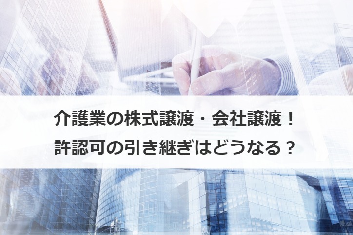 介護業の株式譲渡・会社譲渡！許認可の引き継ぎはどうなる？