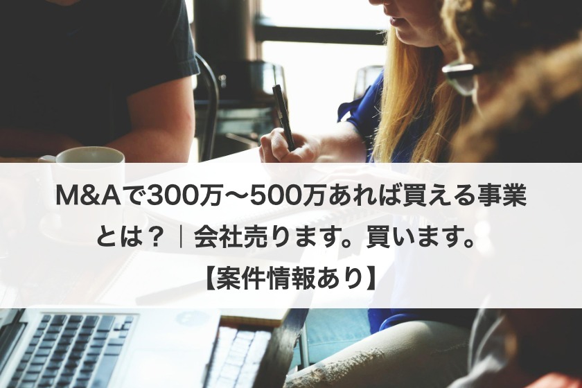 M&Aで300万〜500万あれば買える事業とは？｜会社売ります。買います。【案件情報あり】