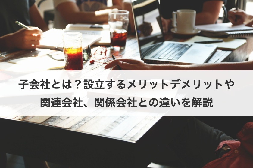 子会社とは？設立するメリットデメリットや関連会社、関係会社との違いを解説