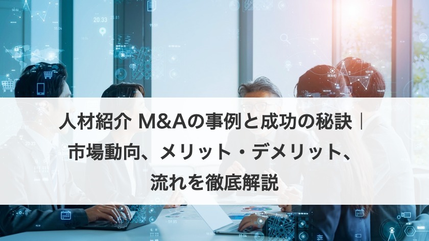 人材紹介 M&Aの事例と成功の秘訣｜市場動向、メリット・デメリット、流れを徹底解説