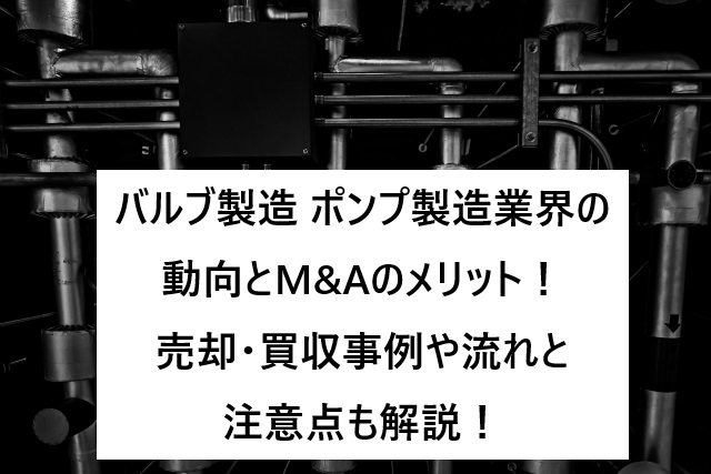 バルブ製造・ポンプ製造業界の動向とM&Aのメリット！売却・買収事例や流れと注意点も解説！
