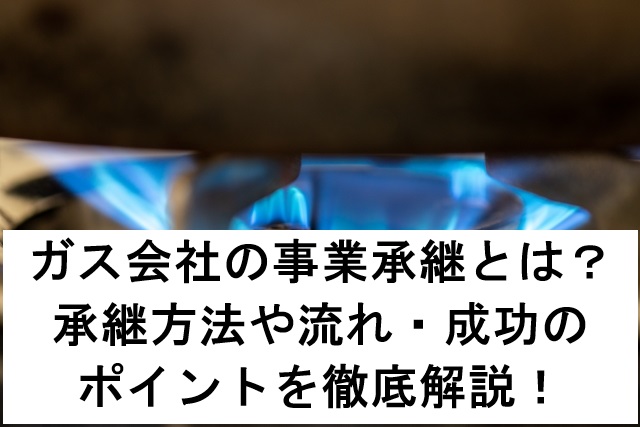 ガス会社の事業承継とは？承継方法や流れ・成功のポイントを徹底解説！