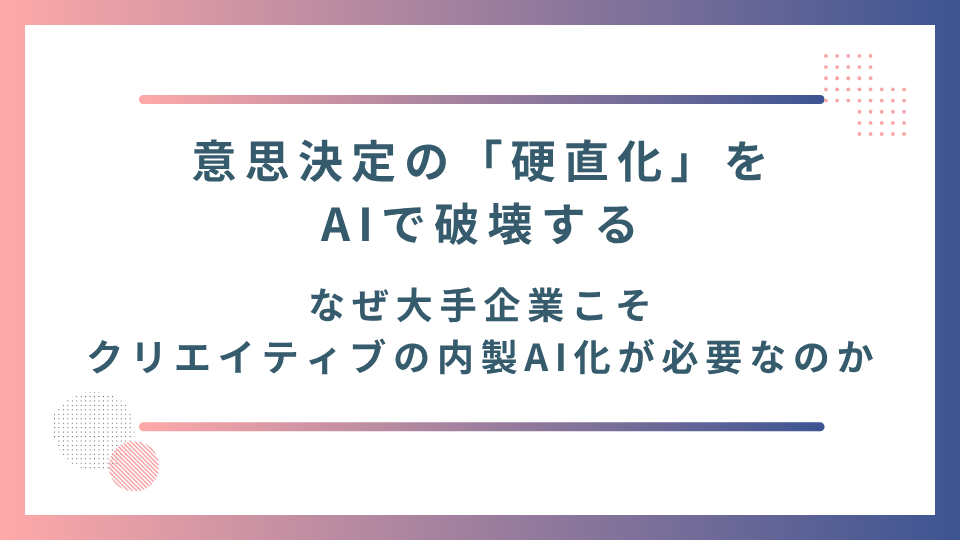 意思決定の「硬直化」をAIで破壊する：なぜ大手企業こそクリエイティブの内製AI化が必要なのか