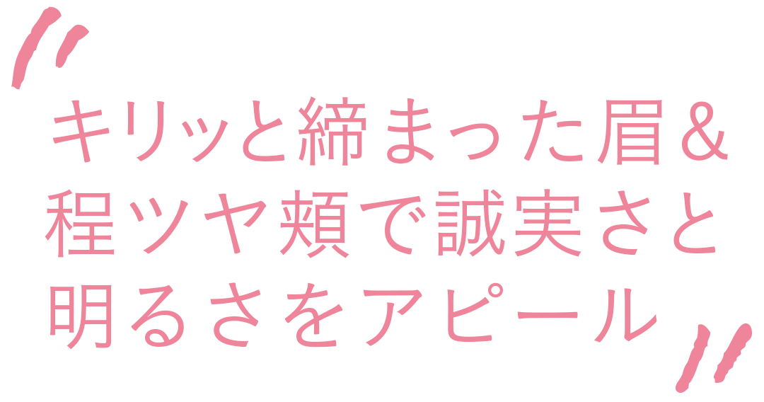 キリッと締まった眉&程つや頬で誠実さと明るさをアピール