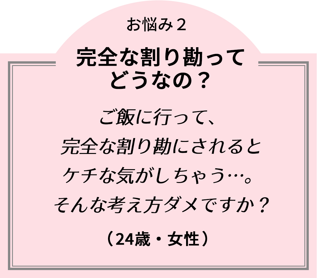 お悩み2完全な割り勘ってどうなの?「ご飯に行って、完全な割り勘にされるとケチな気がしちゃう…。そんな考え方ダメですか?」(24歳・女性)