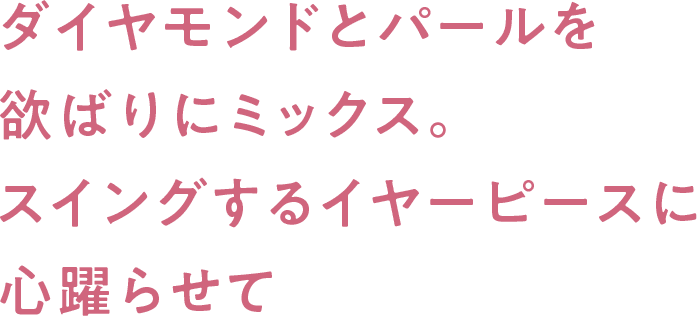 ダイヤモンドとパールを欲ばりにミックス。スイングするイヤーピースに心躍らせて