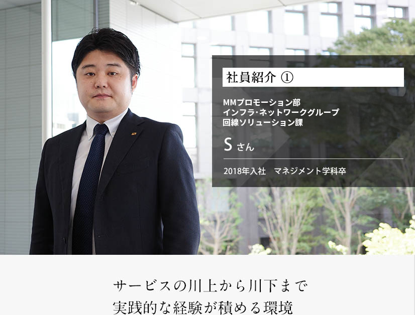 社員紹介 ①ネットワーク基盤プロモーション部 Sさん 2018年入社　マネジメント学科卒サービスの川上から川下まで実践的な経験が積める環境