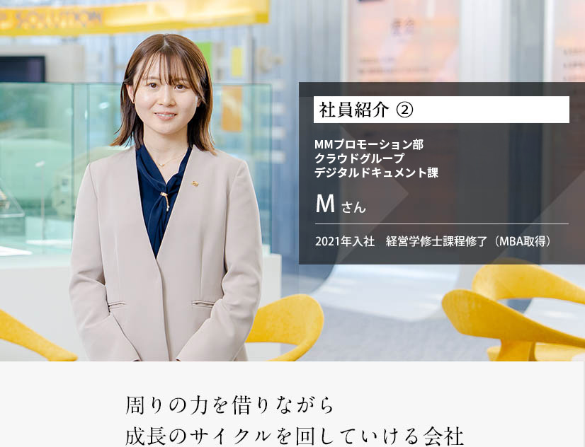 社員紹介 ②まるごとマーケティング本部 デジタルドキュメント課 ※2025年当時Mさん 2021年入社 経営学修士課程修了（MBA取得） 周りの力を借りながら 成長のサイクルを回していける会社