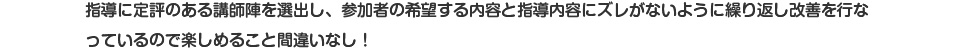 指導に定評のある講師陣を選出し、参加者の希望する内容と指導内容にズレがないように繰り返し改善を行なっているので楽しめること間違いなし！