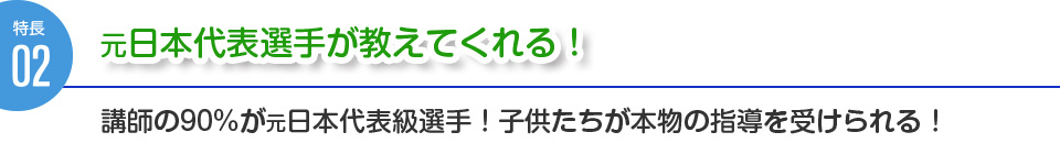 特徴２：元日本代表選手が教えてくれる！講師の90%が元日本代表級選手！子供たちが本物の指導を受けられる！