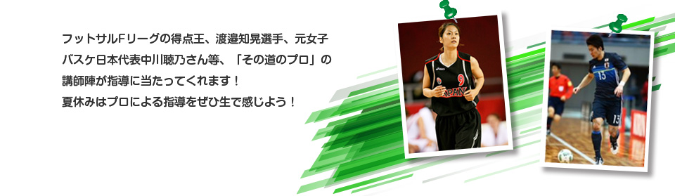 フットサルFリーグの得点王、渡邉知晃選手、元女子バスケ日本代表中川聴乃さん等、「その道のプロ」の講師陣が指導に当たってくれます！夏休みはプロによる指導をぜひ生で感じよう！