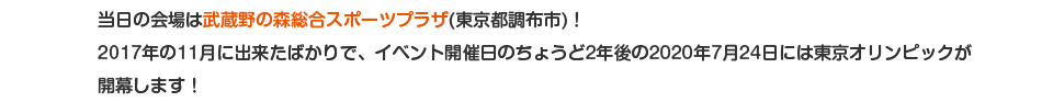 当日の会場は武蔵野の森総合スポーツプラザ(東京都調布市)！2017年の11月に出来たばかりで、イベント開催日のちょうど2年後の2020年7月24日には東京オリンピックが開幕します！