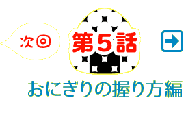 次回、第5話 おにぎりの握り方編