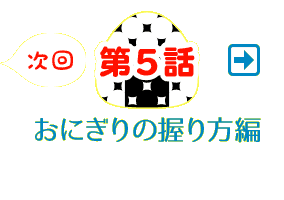 次回、第5話 おにぎりの握り方編