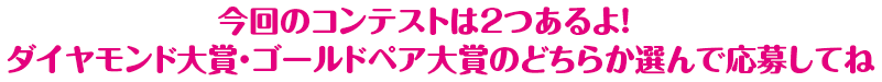 今回のコンテストは2つあるよ！ダイヤモンド大賞・ゴールドペア大賞のどちらか選んで応募してね