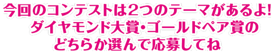 今回のコンテストは2つあるよ！ダイヤモンド大賞・ゴールドペア大賞のどちらか選んで応募してね