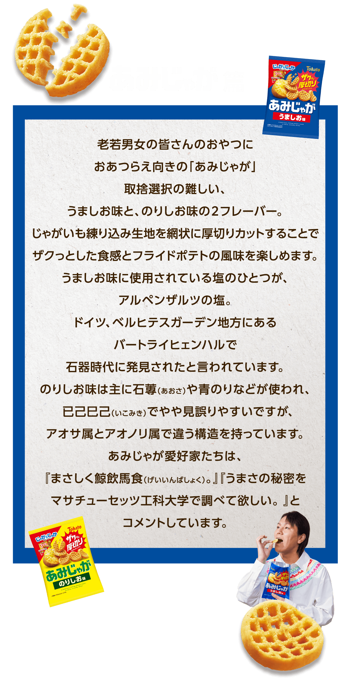 あみじゃが篇 老若男女の皆さんのおやつにおあつらえ向きの「あみじゃが」取捨選択の難しい、うましお味と、のりしお味の２フレーバー。じゃがいも練り込み生地を網状に厚切りカットすることでザクっとした食感とフライドポテトの風味を楽しめます。うましお味に使用されている塩のひとつが、アルペンザルツの塩。ドイツ、ベルヒテスガーデン地方にあるバートライヒェンハルで石器時代に発見されたと言われています。のりしお味は主に石蓴（あおさ）や青のりなどが使われ、已己巳己（いこみき）でやや見誤りやすいですがアオサ属とアオノリ属で違う構造を持っています。あみじゃが愛好家たちは、『まさしく鯨飲馬食（げいいんばしょく）。』『うまさの秘密をマサチューセッツ工科大学で調べて欲しい。 』とコメントしています。