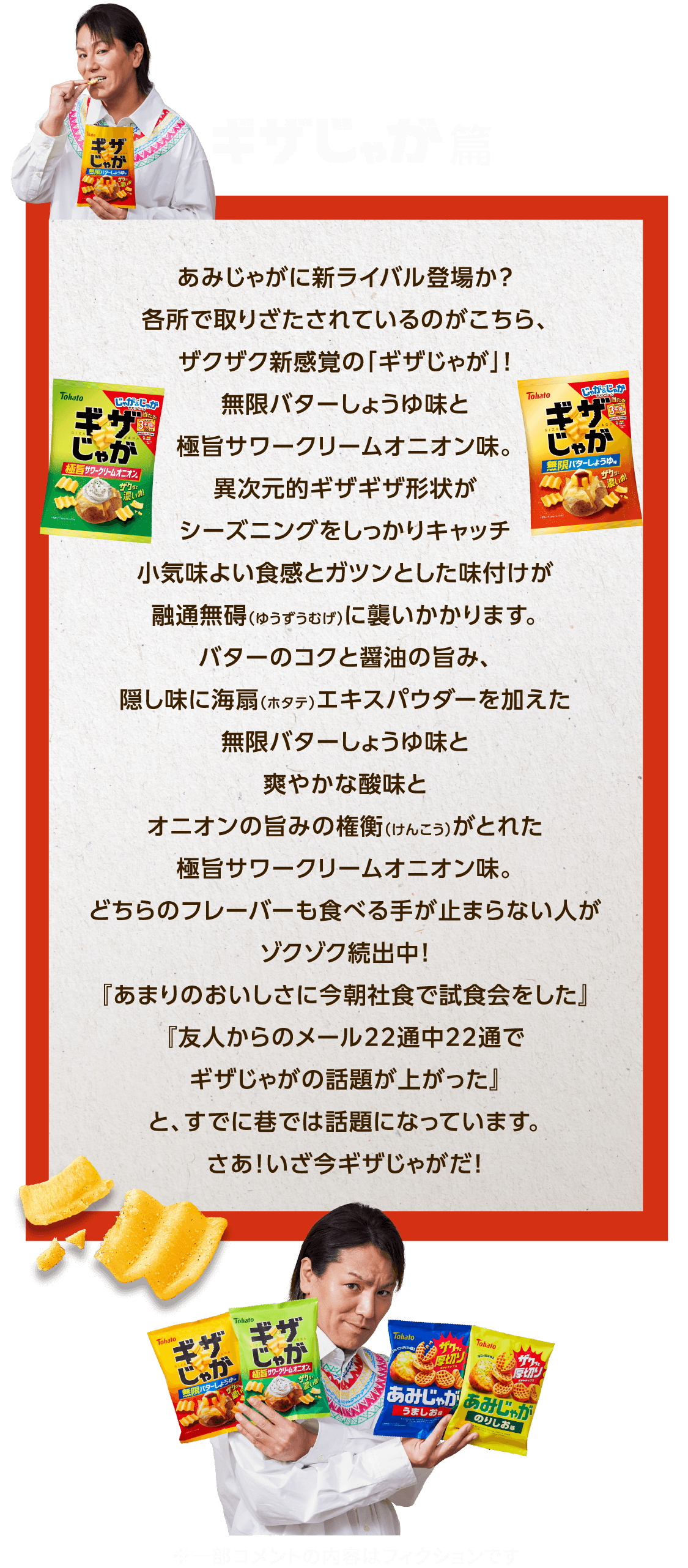 ギザじゃが篇 あみじゃがに新ライバル登場か？各所で取りざたされているのがこちら、ザクザク新感覚の「ギザじゃが」！無限バターしょうゆ味と極旨サワークリームオニオン味。異次元的ギザギザ形状がシーズニングをしっかりキャッチ小気味よい食感とガツンとした味付けが融通無碍（ゆうずうむげ）に襲いかかります。バターのコクと醤油の旨み、隠し味に海扇（ホタテ）エキスパウダーを加えた無限バターしょうゆ味と爽やかな酸味とオニオンの旨みの権衡（けんこう）がとれた極旨サワークリームオニオン味。どちらのフレーバーも食べる手が止まらない人がゾクゾク続出中！『あまりのおいしさに今朝社食で試食会をした』『友人からのメール22通中22通でギザじゃがの話題が上がった』と、すでに巷では話題になっています。さあ！いざ今ギザじゃがだ！