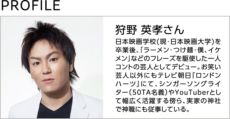 狩野英孝さんのプロフィール 日本映画学校(現・日本映画大学)を卒業後、「ラーメン・つけ麺・僕、イケメン」などのフレーズを駆使した一人コントの芸人としてデビュー。お笑い芸人以外にもテレビ朝日『ロンドンハーツ』にて、シンガーソングライター（50TA名義）やYouTuberとして幅広く活躍する傍ら、実家の神社で神職にも従事している。