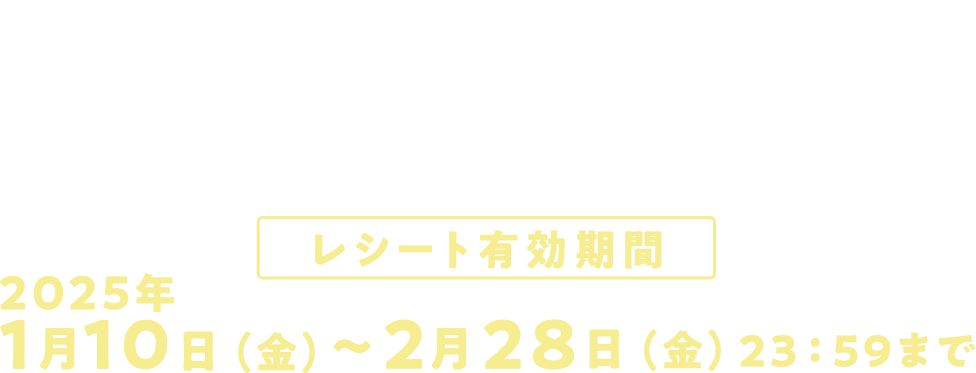 キャンペーン期間 2025年1月10日(金)〜2月28日(金)23:59まで レシート有効期間 2025年1月10日(金)〜2月28日(金)23:59まで 