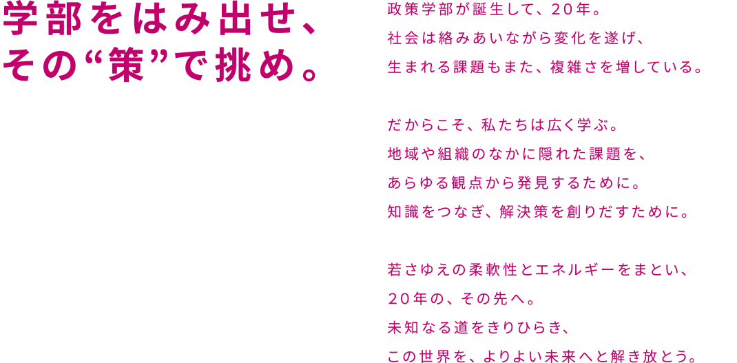 学部をはみ出せ、その“策”で挑め。政策学部が誕生して、２０年。社会は絡みあいながら変化を遂げ、生まれる課題もまた、複雑さを増している。だからこそ、私たちは広く学ぶ。地域や組織のなかに隠れた課題を、あらゆる観点から発見するために。知識をつなぎ、解決策を創りだすために。若さゆえの柔軟性とエネルギーをまとい、２０年の、その先へ。未知なる道をきりひらき、この世界を、よりよい未来へと解き放とう。