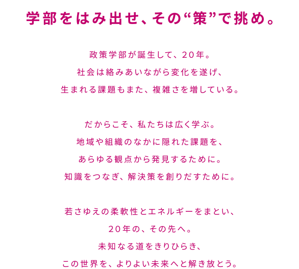 学部をはみ出せ、その“策”で挑め。政策学部が誕生して、２０年。社会は絡みあいながら変化を遂げ、生まれる課題もまた、複雑さを増している。だからこそ、私たちは広く学ぶ。地域や組織のなかに隠れた課題を、あらゆる観点から発見するために。知識をつなぎ、解決策を創りだすために。若さゆえの柔軟性とエネルギーをまとい、２０年の、その先へ。未知なる道をきりひらき、この世界を、よりよい未来へと解き放とう。