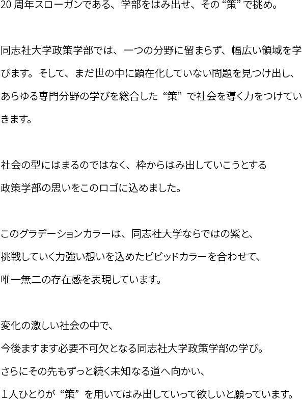 20周年スローガンである、学部をはみ出せ、その“策”で挑め。同志社大学政策学部では、一つの分野に留まらず、幅広い領域を学びます。そして、まだ世の中に顕在化していない問題を見つけ出し、あらゆる専門分野の学びを総合した“策”で社会を導く力をつけていきます。社会の型にはまるのではなく、枠からはみ出していこうとする政策学部の思いをこのロゴに込めました。このグラデーションカラーは、同志社大学ならではの紫と、挑戦していく力強い想いを込めたビビッドカラーを合わせて、唯一無二の存在感を表現しています。変化の激しい社会の中で、今後ますます必要不可欠となる同志社大学政策学部の学び。さらにその先もずっと続く未知なる道へ向かい、１人ひとりが“策”を用いてはみ出していって欲しいと願っています。