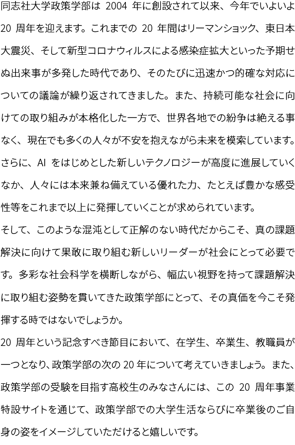 同志社大学政策学部は2004年に創設されて以来、今年でいよいよ20周年を迎えます。これまでの20年間はリーマンショック、東日本大震災、そして新型コロナウィルスによる感染症拡大といった予期せぬ出来事が多発した時代であり、そのたびに迅速かつ的確な対応についての議論が繰り返されてきました。また、持続可能な社会に向けての取り組みが本格化した一方で、世界各地での紛争は絶える事なく、現在でも多くの人々が不安を抱えながら未来を模索しています。さらに、AIをはじめとした新しいテクノロジーが高度に進展していくなか、人々には本来兼ね備えている優れた力、たとえば豊かな感受性等をこれまで以上に発揮していくことが求められています。そして、このような混沌として正解のない時代だからこそ、真の課題解決に向けて果敢に取り組む新しいリーダーが社会にとって必要です。多彩な社会科学を横断しながら、幅広い視野を持って課題解決に取り組む姿勢を貫いてきた政策学部にとって、その真価を今こそ発揮する時ではないでしょうか。20周年という記念すべき節目において、在学生、卒業生、教職員が一つとなり、政策学部の次の20年について考えていきましょう。また、政策学部の受験を目指す高校生のみなさんには、この20周年事業特設サイトを通じて、政策学部での大学生活ならびに卒業後のご自身の姿をイメージしていただけると嬉しいです。