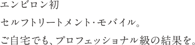 エンビロン初 セルフトリートメント・モバイル。 ご自宅でも、プロフェッショナル級の結果を。
