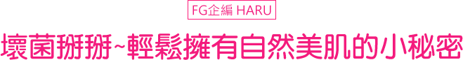 FG企編 HARU 壞菌掰掰~輕鬆擁有自然美肌的小秘密