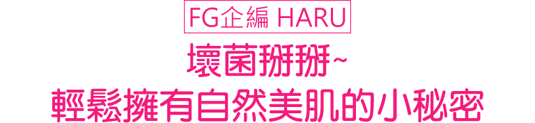 FG企編 HARU 壞菌掰掰~輕鬆擁有自然美肌的小秘密