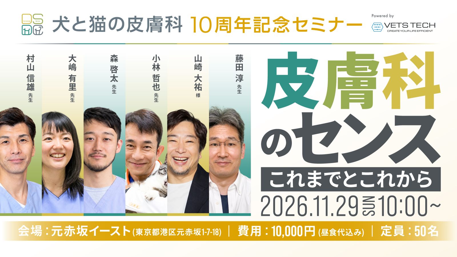犬と猫の皮膚科 10周年記念セミナー 皮膚科のセンス これまでとこれから。2026年11月29日（日）10:00〜。演者：村山信雄先生、大嶋有里先生、森啓太先生、小林哲也先生、山崎大祐様、藤田淳先生。会場：元赤坂イースト（東京都港区元赤坂1-7-18）、費用：10,000円（昼食代込み）、定員：50名。Powered by VETS TECH