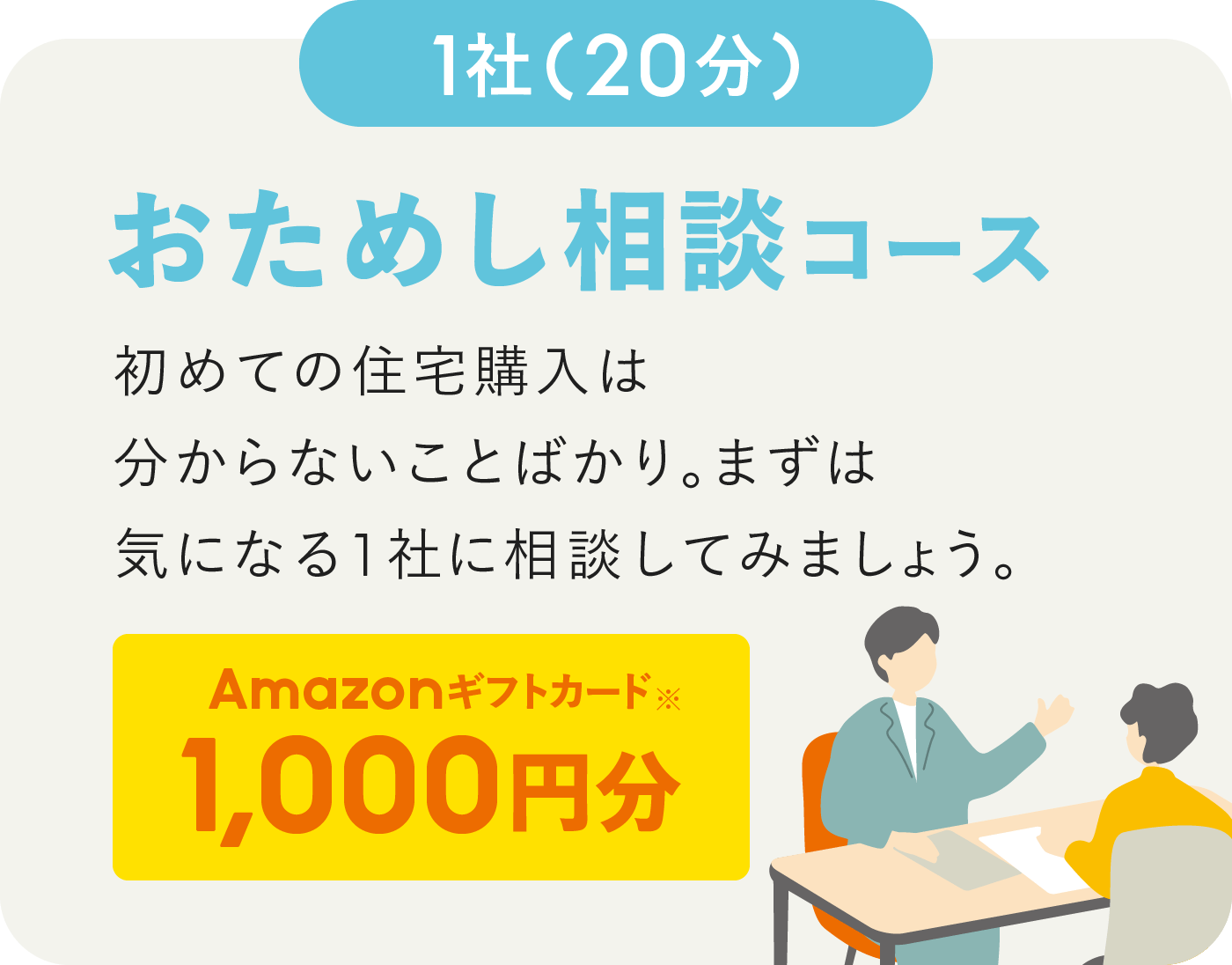 20分/1社 おためし相談コース 初めての住宅購入は分からないことばかり。まずは気になる1社に相談してみましょう。Amazonギフトカード※ 1,000円分