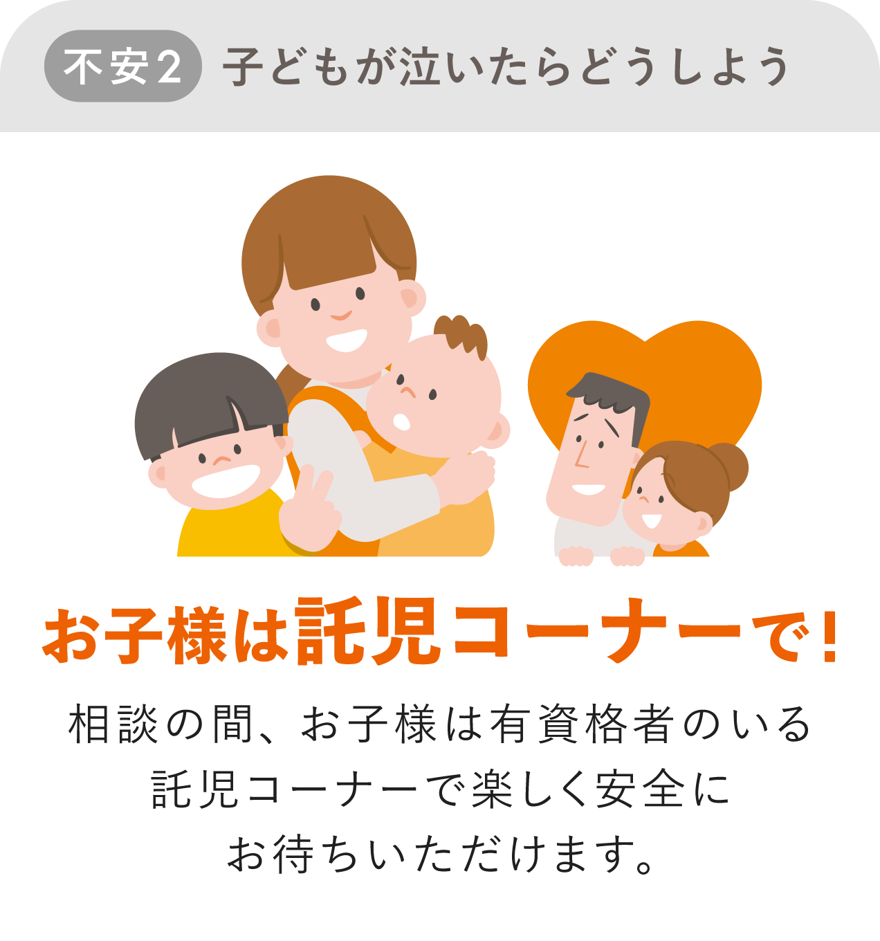 不安2 子どもが泣いたらどうしよう 解決方法 お子様は託児コーナーで!相談の間、お子様は有資格者のいる託児コーナーで楽しく安全にお待ちいただけます。
