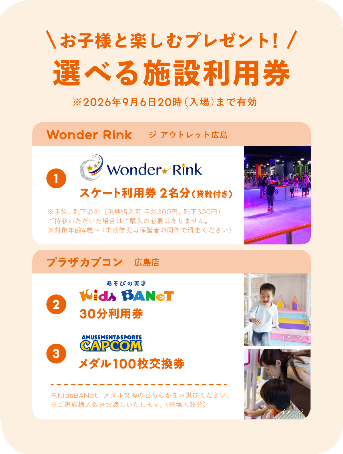 お子様と楽しむプレゼント!選べる施設利用券。WonderRinkジアウトレット広島店①スケート利用券2名分(貸靴付き)1※ここに注釈。プラザカプコン②KidsBANeT30分無料③メダル100枚交換券