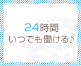 24時間いつでも働ける♪
