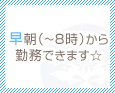 早朝(~8時)から勤務できます☆