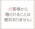 お客様から触られることは絶対ありません!